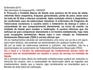 Enfermeiro-2015
São domingos do Araguaia/PA - FADESP
8. Procurou a Unidade Básica de Saúde uma senhora de 54 anos de idade,
referindo febre vespertina, fraqueza generalizada, perda de peso, tosse seca
há mais de 30 dias e diarreia constante. Após avaliação clínica e diagnóstica,
foi confirmado caso de tuberculose intestinal. O enfermeiro do Programa de
Tuberculose esclareceu à usuária sobre o tratamento da doença e sobre a
necessidade de seu comparecimento diariamente, no turno da manhã, na
Unidade de Saúde para receber a medicação. A usuária informou que iria
esforçar-se para comparecer diariamente e no horário estabelecido, haja vista
suas ocupações domésticas. Nesse caso e com relação ao Tratamento
Diretamente Observado (TDO) é correto afirmar que
(A) os medicamentos deverão ser administrados uma única vez ao dia e em jejum,
para maior eficácia, não podendo ser administrados em qualquer horário do dia.
(B) por se tratar de tuberculose intestinal e, portanto, não bacilífera, não há a
recomendação do cumprimento do Tratamento Diretamente Observado (TDO).
(C) o local e o horário da administração do medicamento devem estar de
acordo com as necessidades do usuário e nunca do serviço na Unidade de
Saúde.
(D) a tomada da dose diária da medicação antituberculose poderá ser realizada no
domicílio da usuária, sem a necessidade da observação diária da ingestão dos
medicamentos, desde que a mesma siga corretamente as orientações para a
tomada da dose diária da medicação.
 
