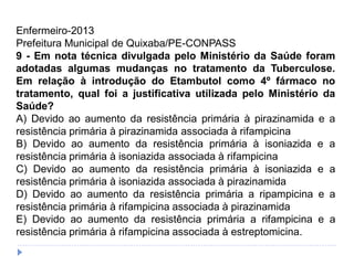 Enfermeiro-2013
Prefeitura Municipal de Quixaba/PE-CONPASS
9 - Em nota técnica divulgada pelo Ministério da Saúde foram
adotadas algumas mudanças no tratamento da Tuberculose.
Em relação à introdução do Etambutol como 4º fármaco no
tratamento, qual foi a justificativa utilizada pelo Ministério da
Saúde?
A) Devido ao aumento da resistência primária à pirazinamida e a
resistência primária à pirazinamida associada à rifampicina
B) Devido ao aumento da resistência primária à isoniazida e a
resistência primária à isoniazida associada à rifampicina
C) Devido ao aumento da resistência primária à isoniazida e a
resistência primária à isoniazida associada à pirazinamida
D) Devido ao aumento da resistência primária a ripampicina e a
resistência primária à rifampicina associada à pirazinamida
E) Devido ao aumento da resistência primária a rifampicina e a
resistência primária à rifampicina associada à estreptomicina.
 