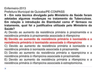 Enfermeiro-2013
Prefeitura Municipal de Quixaba/PE-CONPASS
9 - Em nota técnica divulgada pelo Ministério da Saúde foram
adotadas algumas mudanças no tratamento da Tuberculose.
Em relação à introdução do Etambutol como 4º fármaco no
tratamento, qual foi a justificativa utilizada pelo Ministério da
Saúde?
A) Devido ao aumento da resistência primária à pirazinamida e a
resistência primária à pirazinamida associada à rifampicina
B) Devido ao aumento da resistência primária à isoniazida e a
resistência primária à isoniazida associada à rifampicina
C) Devido ao aumento da resistência primária à isoniazida e a
resistência primária à isoniazida associada à pirazinamida
D) Devido ao aumento da resistência primária a ripampicina e a
resistência primária à rifampicina associada à pirazinamida
E) Devido ao aumento da resistência primária a rifampicina e a
resistência primária à rifampicina associada à estreptomicina.
 