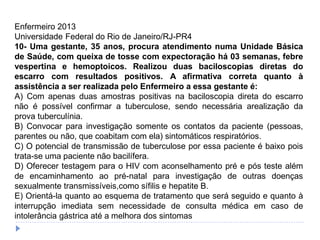 Enfermeiro 2013
Universidade Federal do Rio de Janeiro/RJ-PR4
10- Uma gestante, 35 anos, procura atendimento numa Unidade Básica
de Saúde, com queixa de tosse com expectoração há 03 semanas, febre
vespertina e hemoptoicos. Realizou duas baciloscopias diretas do
escarro com resultados positivos. A afirmativa correta quanto à
assistência a ser realizada pelo Enfermeiro a essa gestante é:
A) Com apenas duas amostras positivas na baciloscopia direta do escarro
não é possível confirmar a tuberculose, sendo necessária arealização da
prova tuberculínia.
B) Convocar para investigação somente os contatos da paciente (pessoas,
parentes ou não, que coabitam com ela) sintomáticos respiratórios.
C) O potencial de transmissão de tuberculose por essa paciente é baixo pois
trata-se uma paciente não bacilífera.
D) Oferecer testagem para o HIV com aconselhamento pré e pós teste além
de encaminhamento ao pré-natal para investigação de outras doenças
sexualmente transmissíveis,como sífilis e hepatite B.
E) Orientá-la quanto ao esquema de tratamento que será seguido e quanto à
interrupção imediata sem necessidade de consulta médica em caso de
intolerância gástrica até a melhora dos sintomas
 