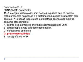 Enfermeiro-2012
FUNASA/DF-Dom Cintra
11. A infecção tuberculosa, sem doença, significa que os bacilos
estão presentes na pessoa e o sistema imunológico os mantém sob
controle. A infecção tuberculosa é detectada apenas por meio do
seguinte procedimento:
A) exame dos elementos anormais sedimentados da urina
B) baciloscopia direta das secreções nasais
C) hemograma completo
D) prova tuberculínica
E) radiografia do tórax
 