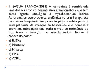  1- (AGUA BRANCA-2011) A hanseníase é considerada
uma doença crônico degenerativa granulomatosa que tem
como agente etiológico o mycobacterium leprae.
Apresenta-se como doença endêmica no brasil e aparece
com maior freqüência em países tropicais e subtropicais. a
principal fonte de infecção da hanseníase é o homem. a
prova imunobiológica que avalia o grau de resistência do
organismo a infecção do mycobacterium leprae é
conhecido como:
 a) ELISA;
 b) Mantoux;
 c) Mitsuda;
 d) PPD;
 e)VDRL.
 