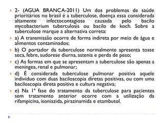  2- (AGUA BRANCA-2011) Um dos problemas de saúde
prioritários no brasil é a tuberculose, doença essa considerada
altamente infectocontagiosa causada pelo bacilo
mycobacterium tuberculosis ou bacilo de koch. Sobre a
tuberculose marque a alternativa correta:
 a) A transmissão ocorre de forma indireta por meio de água e
alimentos contaminados;
 b) O portador da tuberculose normalmente apresenta tosse
seca, febre, sudorese diurna, astenia e perda de peso;
 c) As formas em que se apresentam a tuberculose são apenas a
meníngea, renal e pulmonar;
 d) É considerada tuberculose pulmonar positiva aquele
individuo com duas baciloscopia diretas positivas, ou com uma
baciloscopia direta positiva e cultura negativa;
 e) Na 1ª fase do tratamento da tuberculose para pacientes
sem tratamento anterior ocorre com a utilização da
rifampicina, isoniazida, pirazinamida e etambutol.
 