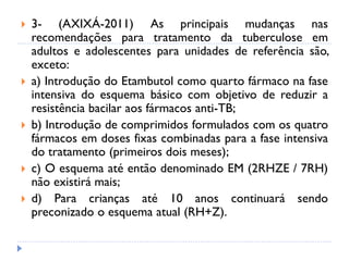  3- (AXIXÁ-2011) As principais mudanças nas
recomendações para tratamento da tuberculose em
adultos e adolescentes para unidades de referência são,
exceto:
 a) Introdução do Etambutol como quarto fármaco na fase
intensiva do esquema básico com objetivo de reduzir a
resistência bacilar aos fármacos anti-TB;
 b) Introdução de comprimidos formulados com os quatro
fármacos em doses fixas combinadas para a fase intensiva
do tratamento (primeiros dois meses);
 c) O esquema até então denominado EM (2RHZE / 7RH)
não existirá mais;
 d) Para crianças até 10 anos continuará sendo
preconizado o esquema atual (RH+Z).
 