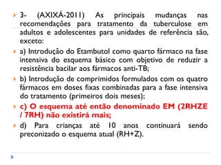  3- (AXIXÁ-2011) As principais mudanças nas
recomendações para tratamento da tuberculose em
adultos e adolescentes para unidades de referência são,
exceto:
 a) Introdução do Etambutol como quarto fármaco na fase
intensiva do esquema básico com objetivo de reduzir a
resistência bacilar aos fármacos anti-TB;
 b) Introdução de comprimidos formulados com os quatro
fármacos em doses fixas combinadas para a fase intensiva
do tratamento (primeiros dois meses);
 c) O esquema até então denominado EM (2RHZE
/ 7RH) não existirá mais;
 d) Para crianças até 10 anos continuará sendo
preconizado o esquema atual (RH+Z).
 
