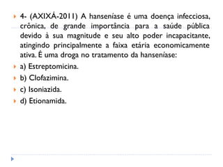  4- (AXIXÁ-2011) A hanseníase é uma doença infecciosa,
crônica, de grande importância para a saúde pública
devido à sua magnitude e seu alto poder incapacitante,
atingindo principalmente a faixa etária economicamente
ativa. É uma droga no tratamento da hanseníase:
 a) Estreptomicina.
 b) Clofazimina.
 c) Isoniazida.
 d) Etionamida.
 
