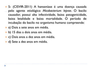  5- (CISVIR-2011) A hanseníase é uma doença causada
pelo agente etiológico Micobacterium leprae. O bacilo
causador, possui alta infectividade, baixa patogenicidade,
baixa letalidade e baixa mortalidade. O período de
incubação do bacilo no organismo humano compreende:
 a) Dois a sete anos em média.
 b) 15 dias a dois anos em média.
 c) Dois anos a dez anos em média.
 d) Sete a dez anos em média.
 