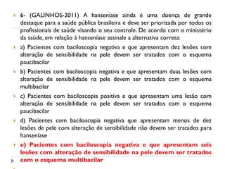  6- (GALINHOS-2011) A hanseníase ainda é uma doença de grande
destaque para a saúde pública brasileira e deve ser priorizada por todos os
profissionais de saúde visando o seu controle. De acordo com o ministério
da saúde, em relação á hanseníase assinale a alternativa correta:
 a) Pacientes com baciloscopia negativa e que apresentam dez lesões com
alteração de sensibilidade na pele devem ser tratados com o esquema
paucibacilar
 b) Pacientes com baciloscopia negativa e que apresentam duas lesões com
alteração de sensibilidade na pele devem ser tratados com o esquema
multibacilar
 c) Pacientes com baciloscopia positiva e que apresentam uma lesão com
alteração de sensibilidade na pele devem ser tratados com o esquema
paucibacilar
 d) Pacientes com baciloscopia negativa que apresentam menos de dez
lesões de pele com alteração de sensibilidade não devem ser tratados para
hanseníase
 e) Pacientes com baciloscopia negativa e que apresentam seis
lesões com alteração de sensibilidade na pele devem ser tratados
com o esquema multibacilar
 