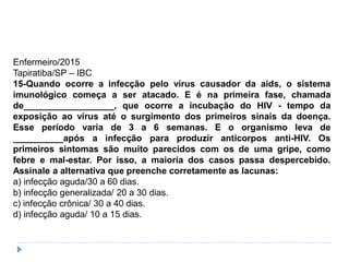 Enfermeiro/2015
Tapiratiba/SP – IBC
15-Quando ocorre a infecção pelo vírus causador da aids, o sistema
imunológico começa a ser atacado. E é na primeira fase, chamada
de__________________, que ocorre a incubação do HIV - tempo da
exposição ao vírus até o surgimento dos primeiros sinais da doença.
Esse período varia de 3 a 6 semanas. E o organismo leva de
__________após a infecção para produzir anticorpos anti-HIV. Os
primeiros sintomas são muito parecidos com os de uma gripe, como
febre e mal-estar. Por isso, a maioria dos casos passa despercebido.
Assinale a alternativa que preenche corretamente as lacunas:
a) infecção aguda/30 a 60 dias.
b) infecção generalizada/ 20 a 30 dias.
c) infecção crônica/ 30 a 40 dias.
d) infecção aguda/ 10 a 15 dias.
 