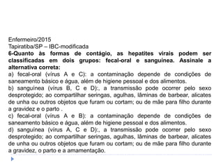 Enfermeiro/2015
Tapiratiba/SP – IBC-modificada
6-Quanto às formas de contágio, as hepatites virais podem ser
classificadas em dois grupos: fecal-oral e sanguínea. Assinale a
alternativa correta:
a) fecal-oral (vírus A e C): a contaminação depende de condições de
saneamento básico e água, além de higiene pessoal e dos alimentos.
b) sanguínea (vírus B, C e D):, a transmissão pode ocorrer pelo sexo
desprotegido; ao compartilhar seringas, agulhas, lâminas de barbear, alicates
de unha ou outros objetos que furam ou cortam; ou de mãe para filho durante
a gravidez e o parto .
c) fecal-oral (vírus A e B): a contaminação depende de condições de
saneamento básico e água, além de higiene pessoal e dos alimentos.
d) sanguínea (vírus A, C e D):, a transmissão pode ocorrer pelo sexo
desprotegido; ao compartilhar seringas, agulhas, lâminas de barbear, alicates
de unha ou outros objetos que furam ou cortam; ou de mãe para filho durante
a gravidez, o parto e a amamentação.
 