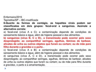 Enfermeiro/2015
Tapiratiba/SP – IBC-modificada
6-Quanto às formas de contágio, as hepatites virais podem ser
classificadas em dois grupos: fecal-oral e sanguínea. Assinale a
alternativa correta:
a) fecal-oral (vírus A e C): a contaminação depende de condições de
saneamento básico e água, além de higiene pessoal e dos alimentos.
b) sanguínea (vírus B, C e D):, a transmissão pode ocorrer pelo sexo
desprotegido; ao compartilhar seringas, agulhas, lâminas de barbear,
alicates de unha ou outros objetos que furam ou cortam; ou de mãe para
filho durante a gravidez e o parto .
c) fecal-oral (vírus A e B): a contaminação depende de condições de
saneamento básico e água, além de higiene pessoal e dos alimentos.
d) sanguínea (vírus A, C e D):, a transmissão pode ocorrer pelo sexo
desprotegido; ao compartilhar seringas, agulhas, lâminas de barbear, alicates
de unha ou outros objetos que furam ou cortam; ou de mãe para filho durante
a gravidez, o parto e a amamentação.
 