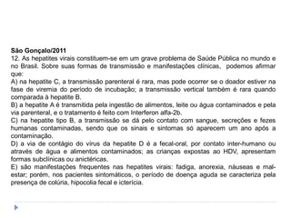 São Gonçalo/2011
12. As hepatites virais constituem-se em um grave problema de Saúde Pública no mundo e
no Brasil. Sobre suas formas de transmissão e manifestações clínicas, podemos afirmar
que:
A) na hepatite C, a transmissão parenteral é rara, mas pode ocorrer se o doador estiver na
fase de viremia do período de incubação; a transmissão vertical também é rara quando
comparada à hepatite B.
B) a hepatite A é transmitida pela ingestão de alimentos, leite ou água contaminados e pela
via parenteral, e o tratamento é feito com Interferon alfa-2b.
C) na hepatite tipo B, a transmissão se dá pelo contato com sangue, secreções e fezes
humanas contaminadas, sendo que os sinais e sintomas só aparecem um ano após a
contaminação.
D) a via de contágio do vírus da hepatite D é a fecal-oral, por contato inter-humano ou
através de água e alimentos contaminados; as crianças expostas ao HDV, apresentam
formas subclínicas ou anictéricas.
E) são manifestações frequentes nas hepatites virais: fadiga, anorexia, náuseas e mal-
estar; porém, nos pacientes sintomáticos, o período de doença aguda se caracteriza pela
presença de colúria, hipocolia fecal e icterícia.
 