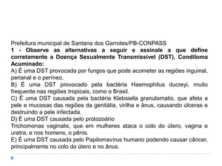 Prefeitura municipal de Santana dos Garrotes/PB-CONPASS
1 - Observe as alternativas a seguir e assinale a que define
corretamente a Doença Sexualmente Transmissível (DST), Condiloma
Acuminado:
A) É uma DST provocada por fungos que pode acometer as regiões inguinal,
perianal e o períneo.
B) É uma DST provocado pela bactéria Haemophilus ducreyi, muito
frequente nas regiões tropicais, como o Brasil.
C) É uma DST causada pela bactéria Klebsiella granulomatis, que afeta a
pele e mucosas das regiões da genitália, virilha e ânus, causando úlceras e
destruindo a pele infectada.
D) É uma DST causada pelo protozoário
Trichomonas vaginalis, que em mulheres ataca o colo do útero, vagina e
uretra, e nos homens, o pênis.
E) É uma DST causada pelo Papilomavírus humano podendo causar câncer,
principalmente no colo do útero e no ânus.
 