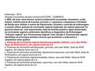 Enfermeiro –2014
Hospital Universitário Alcides Carneiro/UFCG/PB – COMPROV
3. MSF, 45 anos, etnia branca, ensino fundamental incompleto, doméstica, união
estável, história prévia de 5 partos normais e 1 cesariana, compareceu à Unidade
de Saúde para realizar o exame de Papanicolau. Durante a consulta de enfermagem
a usuária referiu queixas de corrimento vaginal moderado. Ao exame especular foi
possível observar: colo hiperemiado, teste de Schiller positivo. Após observação
do corrimento vaginal a enfermeira identificou o diagnóstico de Enfermagem
“Infecção vaginal” por Tricomoníase Vaginal. Com relação à Tricomoníase vaginal,
identifique os principais achados clínicos que auxiliaram a enfermeira a
caracterizar esse quadro:
a. Presença de corrimento vaginal amarelo-esverdeado, bolhoso, com odor fétido,
Teste de Whiff positivo, pH vaginal acima de 4,5.
b. Presença de corrimento esbranquiçado, grumoso, sem odor fétido, Teste de Whiff
negativo, pH vaginal menor que 3,0.
c. Presença de corrimento acinzentado, ligeiramente espumoso, com odor fétido, teste de
Whiff positivo, pH vaginal acima de 4,5.
d. Presença de corrimento vaginal amarelado, leitoso, sem odor fétido, Teste de Whiff
negativo, pH vaginal abaixo de 4,5.
e. Presença de corrimento acinzentado, espumoso, com odor fétido, teste de Whiff
negativo, pH vaginal acima de 3,0.
 