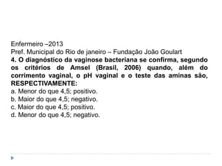 Enfermeiro –2013
Pref. Municipal do Rio de janeiro – Fundação João Goulart
4. O diagnóstico da vaginose bacteriana se confirma, segundo
os critérios de Amsel (Brasil, 2006) quando, além do
corrimento vaginal, o pH vaginal e o teste das aminas são,
RESPECTIVAMENTE:
a. Menor do que 4,5; positivo.
b. Maior do que 4,5; negativo.
c. Maior do que 4,5; positivo.
d. Menor do que 4,5; negativo.
 