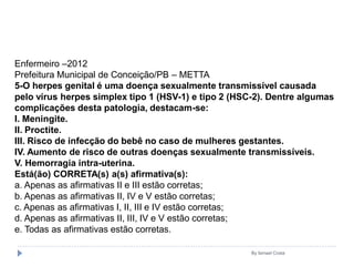 By Ismael Costa
Enfermeiro –2012
Prefeitura Municipal de Conceição/PB – METTA
5-O herpes genital é uma doença sexualmente transmissível causada
pelo vírus herpes simplex tipo 1 (HSV-1) e tipo 2 (HSC-2). Dentre algumas
complicações desta patologia, destacam-se:
I. Meningite.
II. Proctite.
III. Risco de infecção do bebê no caso de mulheres gestantes.
IV. Aumento de risco de outras doenças sexualmente transmissíveis.
V. Hemorragia intra-uterina.
Está(ão) CORRETA(s) a(s) afirmativa(s):
a. Apenas as afirmativas II e III estão corretas;
b. Apenas as afirmativas II, IV e V estão corretas;
c. Apenas as afirmativas I, II, III e IV estão corretas;
d. Apenas as afirmativas II, III, IV e V estão corretas;
e. Todas as afirmativas estão corretas.
 