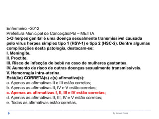 By Ismael Costa
Enfermeiro –2012
Prefeitura Municipal de Conceição/PB – METTA
5-O herpes genital é uma doença sexualmente transmissível causada
pelo vírus herpes simplex tipo 1 (HSV-1) e tipo 2 (HSC-2). Dentre algumas
complicações desta patologia, destacam-se:
I. Meningite.
II. Proctite.
III. Risco de infecção do bebê no caso de mulheres gestantes.
IV. Aumento de risco de outras doenças sexualmente transmissíveis.
V. Hemorragia intra-uterina.
Está(ão) CORRETA(s) a(s) afirmativa(s):
a. Apenas as afirmativas II e III estão corretas;
b. Apenas as afirmativas II, IV e V estão corretas;
c. Apenas as afirmativas I, II, III e IV estão corretas;
d. Apenas as afirmativas II, III, IV e V estão corretas;
e. Todas as afirmativas estão corretas.
 