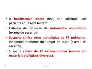 • A baciloscopia direta deve ser solicitada aos
pacientes que apresentem:
• Critérios de definição de sintomático respiratório
(exame de escarro);
• Suspeita clínica e/ou radiológica de TB pulmonar,
independentemente do tempo de tosse (exame de
escarro);
• Suspeita clínica de TB extrapulmonar (exame em
materiais biológicos diversos).
By Ismael Costa
24
 