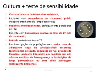 Cultura + teste de sensibilidade
• Contatos de casos de tuberculose resistente;
• Pacientes com antecedentes de tratamento prévio
independentemente do tempo decorrido;
• Pacientes imunodeprimidos, principalmente portadores
de HIV;
• Paciente com baciloscopia positiva no final do 2º mês
de tratamento;
• Falência ao tratamento antiTB .
• Em investigação de populações com maior risco de
albergarem cepa de M.tuberculosis resistente
(profissionais de saúde, população de rua, privados de
liberdade, pacientes internados em hospitais que não
adotam medidas de biossegurança e instituições de
longa permanência) ou com difícil abordagem
subseqüente (indígenas).
By Ismael Costa
29
 