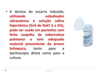 • A técnica do escarro induzido,
utilizando nebulizador
ultrassônico e solução salina
hipertônica (5ml de NaCl 3 a 5%),
pode ser usada em pacientes com
forte suspeita de tuberculose
pulmonar e sem adequado
material proveniente da árvore
brônquica, tanto para a
baciloscopia direta como para a
cultura.
By Ismael Costa
30
 