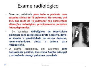 Exame radiológico
• Deve ser solicitada para todo o paciente com
suspeita clínica de TB pulmonar. No entanto, até
15% dos casos de TB pulmonar não apresentam
alterações radiológicas, principalmente pacientes
imunodeprimidos.
• Em suspeitos radiológicos de tuberculose
pulmonar com baciloscopia direta negativa, deve-
se afastar a possibilidade de outras doenças,
recomendando-se, ainda, a cultura para
micobactéria.
• O exame radiológico, em pacientes com
baciloscopia positiva, tem como função principal
a exclusão de doença pulmonar associada .
By Ismael Costa
31
 
