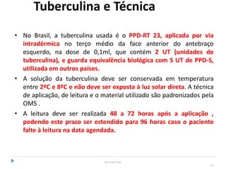 Tuberculina e Técnica
• No Brasil, a tuberculina usada é o PPD-RT 23, aplicada por via
intradérmica no terço médio da face anterior do antebraço
esquerdo, na dose de 0,1ml, que contém 2 UT (unidades de
tuberculina), e guarda equivalência biológica com 5 UT de PPD-S,
utilizada em outros países.
• A solução da tuberculina deve ser conservada em temperatura
entre 2ºC e 8ºC e não deve ser exposta à luz solar direta. A técnica
de aplicação, de leitura e o material utilizado são padronizados pela
OMS .
• A leitura deve ser realizada 48 a 72 horas após a aplicação ,
podendo este prazo ser estendido para 96 horas caso o paciente
falte à leitura na data agendada.
By Ismael Costa
33
 