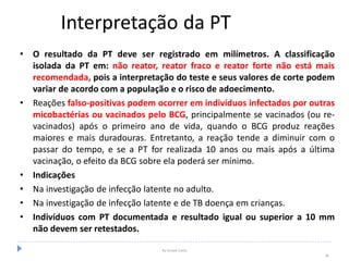 Interpretação da PT
• O resultado da PT deve ser registrado em milímetros. A classificação
isolada da PT em: não reator, reator fraco e reator forte não está mais
recomendada, pois a interpretação do teste e seus valores de corte podem
variar de acordo com a população e o risco de adoecimento.
• Reações falso-positivas podem ocorrer em indivíduos infectados por outras
micobactérias ou vacinados pelo BCG, principalmente se vacinados (ou re-
vacinados) após o primeiro ano de vida, quando o BCG produz reações
maiores e mais duradouras. Entretanto, a reação tende a diminuir com o
passar do tempo, e se a PT for realizada 10 anos ou mais após a última
vacinação, o efeito da BCG sobre ela poderá ser mínimo.
• Indicações
• Na investigação de infecção latente no adulto.
• Na investigação de infecção latente e de TB doença em crianças.
• Indivíduos com PT documentada e resultado igual ou superior a 10 mm
não devem ser retestados.
By Ismael Costa
36
 