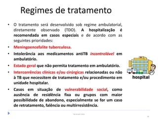 Regimes de tratamento
• O tratamento será desenvolvido sob regime ambulatorial,
diretamente observado (TDO). A hospitalização é
recomendada em casos especiais e de acordo com as
seguintes prioridades:
• Meningoencefalite tuberculosa.
• Intolerância aos medicamentos antiTB incontrolável em
ambulatório.
• Estado geral que não permita tratamento em ambulatório.
• Intercorrências clínicas e/ou cirúrgicas relacionadas ou não
à TB que necessitem de tratamento e/ou procedimento em
unidade hospitalar.
• Casos em situação de vulnerabilidade social, como
ausência de residência fixa ou grupos com maior
possibilidade de abandono, especialmente se for um caso
de retratamento, falência ou multirresistência.
By Ismael Costa
38
 