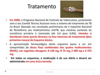Tratamento
• Em 2009, o Programa Nacional de Controle da Tuberculose, juntamente
com o seu Comitê Técnico Assessor reviu o sistema de tratamento da TB
no Brasil. Baseado nos resultados preliminares do II Inquérito Nacional
de Resistência aos medicamentos antiTB, que mostrou aumento da
resistência primária à isoniazida (de 4,4 para 6,0%), introduz o
Etambutol como quarto fármaco na fase intensiva de tratamento (dois
primeiros meses) do Esquema básico.
• A apresentação farmacológica deste esquema passa a ser em
comprimidos de doses fixas combinadas dos quatro medicamentos
(RHZE), nas seguintes dosagens: R 150 mg, H 75 mg, Z 400 mg e E 275
mg.
• Em todos os esquemas, a medicação é de uso diário e deverá ser
administrada em uma única tomada.
By Ismael Costa
39
 