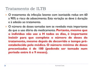 Tratamento de ILTB
By Ismael Costa
 O tratamento da infecção latente com isoniazida reduz em 60
a 90% o risco de adoecimento. Esta variação se deve à duração
e à adesão ao tratamento.
 O número de doses tomadas tem se revelado mais importante
do que o uso diário do medicamento. Portanto, mesmo que
o indivíduo não use a H todos os dias, é importante
insistir para que complete o número de doses do
tratamento, mesmo depois de decorrido o tempo pré-
estabelecido pelo médico. O número mínimo de doses
preconizadas é de 180 (podendo ser tomado num
período entre 6 e 9 meses).
 