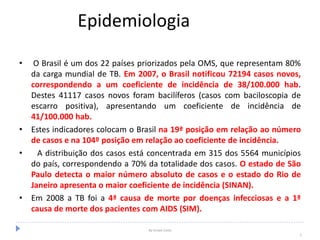 Epidemiologia
• O Brasil é um dos 22 países priorizados pela OMS, que representam 80%
da carga mundial de TB. Em 2007, o Brasil notificou 72194 casos novos,
correspondendo a um coeficiente de incidência de 38/100.000 hab.
Destes 41117 casos novos foram bacilíferos (casos com baciloscopia de
escarro positiva), apresentando um coeficiente de incidência de
41/100.000 hab.
• Estes indicadores colocam o Brasil na 19ª posição em relação ao número
de casos e na 104º posição em relação ao coeficiente de incidência.
• A distribuição dos casos está concentrada em 315 dos 5564 municípios
do país, correspondendo a 70% da totalidade dos casos. O estado de São
Paulo detecta o maior número absoluto de casos e o estado do Rio de
Janeiro apresenta o maior coeficiente de incidência (SINAN).
• Em 2008 a TB foi a 4ª causa de morte por doenças infecciosas e a 1ª
causa de morte dos pacientes com AIDS (SIM).
By Ismael Costa
5
 