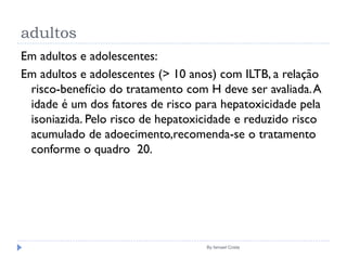 adultos
By Ismael Costa
Em adultos e adolescentes:
Em adultos e adolescentes (> 10 anos) com ILTB, a relação
risco-benefício do tratamento com H deve ser avaliada.A
idade é um dos fatores de risco para hepatoxicidade pela
isoniazida. Pelo risco de hepatoxicidade e reduzido risco
acumulado de adoecimento,recomenda-se o tratamento
conforme o quadro 20.
 