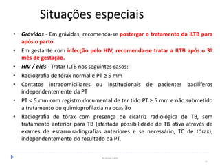 Situações especiais
• Grávidas - Em grávidas, recomenda-se postergar o tratamento da ILTB para
após o parto.
• Em gestante com infecção pelo HIV, recomenda-se tratar a ILTB após o 3º
mês de gestação.
• HIV / aids - Tratar ILTB nos seguintes casos:
• Radiografia de tórax normal e PT ≥ 5 mm
• Contatos intradomiciliares ou institucionais de pacientes bacilíferos
independentemente da PT
• PT < 5 mm com registro documental de ter tido PT ≥ 5 mm e não submetido
a tratamento ou quimioprofilaxia na ocasião
• Radiografia de tórax com presença de cicatriz radiológica de TB, sem
tratamento anterior para TB (afastada possibilidade de TB ativa através de
exames de escarro,radiografias anteriores e se necessário, TC de tórax),
independentemente do resultado da PT.
By Ismael Costa
55
 