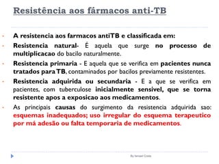 Resistência aos fármacos anti-TB
By Ismael Costa
• A resistencia aos farmacos antiTB e classificada em:
• Resistencia natural- É aquela que surge no processo de
multiplicacao do bacilo naturalmente.
• Resistencia primaria - E aquela que se verifica em pacientes nunca
tratados paraTB, contaminados por bacilos previamente resistentes.
• Resistencia adquirida ou secundaria - E a que se verifica em
pacientes, com tuberculose inicialmente sensivel, que se torna
resistente apos a exposicao aos medicamentos.
• As principais causas do surgimento da resistencia adquirida sao:
esquemas inadequados; uso irregular do esquema terapeutico
por má adesão ou falta temporaria de medicamentos.
 