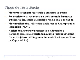 Tipos de resistência
By Ismael Costa
• Monorresistencia: resistencia a um farmaco antiTB.
• Polirresistencia: resistencia a dois ou mais farmacos
antituberculose, exceto a associação Rifampicina e Isoniazida.
• Multirresistencia: resistencia a pelo menos Rifampicina e
Isoniazida (MDR).
• Resistencia extensiva: resistencia a Rifampicina e
Isoniazida acrescida a resistencia a uma fluoroquinolona
e a um injetavel de segunda linha (Amicacina, canamicina
ou Capreomicina).
 