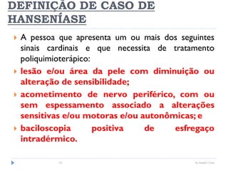 DEFINIÇÃO DE CASO DE
HANSENÍASE
 A pessoa que apresenta um ou mais dos seguintes
sinais cardinais e que necessita de tratamento
poliquimioterápico:
 lesão e/ou área da pele com diminuição ou
alteração de sensibilidade;
 acometimento de nervo periférico, com ou
sem espessamento associado a alterações
sensitivas e/ou motoras e/ou autonômicas; e
 baciloscopia positiva de esfregaço
intradérmico.
61 by Ismael Costa
 