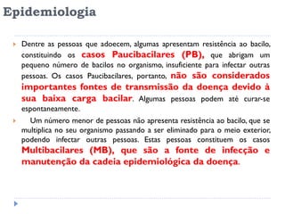 Epidemiologia
 Dentre as pessoas que adoecem, algumas apresentam resistência ao bacilo,
constituindo os casos Paucibacilares (PB), que abrigam um
pequeno número de bacilos no organismo, insuficiente para infectar outras
pessoas. Os casos Paucibacilares, portanto, não são considerados
importantes fontes de transmissão da doença devido à
sua baixa carga bacilar. Algumas pessoas podem até curar-se
espontaneamente.
 Um número menor de pessoas não apresenta resistência ao bacilo, que se
multiplica no seu organismo passando a ser eliminado para o meio exterior,
podendo infectar outras pessoas. Estas pessoas constituem os casos
Multibacilares (MB), que são a fonte de infecção e
manutenção da cadeia epidemiológica da doença.
 