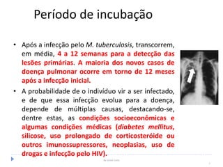 Período de incubação
• Após a infecção pelo M. tuberculosis, transcorrem,
em média, 4 a 12 semanas para a detecção das
lesões primárias. A maioria dos novos casos de
doença pulmonar ocorre em torno de 12 meses
após a infecção inicial.
• A probabilidade de o indivíduo vir a ser infectado,
e de que essa infecção evolua para a doença,
depende de múltiplas causas, destacando-se,
dentre estas, as condições socioeconômicas e
algumas condições médicas (diabetes mellitus,
silicose, uso prolongado de corticosteróide ou
outros imunossupressores, neoplasias, uso de
drogas e infecção pelo HIV).
By Ismael Costa
7
 