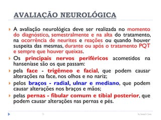 AVALIAÇÃO NEUROLÓGICA
 A avaliação neurológica deve ser realizada no momento
do diagnóstico, semestralmente e na alta do tratamento,
na ocorrência de neurites e reações ou quando houver
suspeita das mesmas, durante ou após o tratamento PQT
e sempre que houver queixas.
 Os principais nervos periféricos acometidos na
hanseníase são os que passam:
 pela face - trigêmeo e facial, que podem causar
alterações na face, nos olhos e no nariz;
 pelos braços - radial, ulnar e mediano, que podem
causar alterações nos braços e mãos;
 pelas pernas - fibular comum e tibial posterior, que
podem causar alterações nas pernas e pés.
73 by Ismael Costa
 