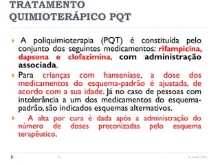 TRATAMENTO
QUIMIOTERÁPICO PQT
 A poliquimioterapia (PQT) é constituída pelo
conjunto dos seguintes medicamentos: rifampicina,
dapsona e clofazimina, com administração
associada.
 Para crianças com hanseníase, a dose dos
medicamentos do esquema-padrão é ajustada, de
acordo com a sua idade. Já no caso de pessoas com
intolerância a um dos medicamentos do esquema-
padrão, são indicados esquemas alternativos.
 A alta por cura é dada após a administração do
número de doses preconizadas pelo esquema
terapêutico.
76 by Ismael Costa
 