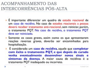 ACOMPANHAMENTO DAS
INTERCORRÊNCIAS PÓS-ALTA
 É importante diferenciar um quadro de estado reacional de
um caso de recidiva. No caso de estados reacionais a pessoa
deverá receber tratamento anti-reacional, sem reiniciar, porém,
o tratamento PQT. No caso de recidiva, o tratamento PQT
deve ser reiniciado.
 Somente os casos graves, assim como os que apresentarem
reações reversas graves, deverão ser encaminhados para
hospitalização.
 É considerado um caso de recidiva, aquele que completar
com êxito o tratamento PQT, e que depois de curado
venha eventualmente desenvolver novos sinais e
sintomas da doença. A maior causa de recidivas é o
tratamento PQT inadequado ou incorreto.
by Ismael Costa80
 