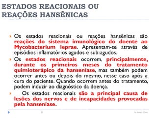 ESTADOS REACIONAIS OU
REAÇÕES HANSÊNICAS
 Os estados reacionais ou reações hansênicas são
reações do sistema imunológico do doente ao
Mycobacterium leprae. Apresentam-se através de
episódios inflamatórios agudos e sub-agudos.
 Os estados reacionais ocorrem, principalmente,
durante os primeiros meses do tratamento
quimioterápico da hanseníase, mas também podem
ocorrer antes ou depois do mesmo, nesse caso após a
cura do paciente. Quando ocorrem antes do tratamento,
podem induzir ao diagnóstico da doença.
 Os estados reacionais são a principal causa de
lesões dos nervos e de incapacidades provocadas
pela hanseníase.
by Ismael Costa81
 