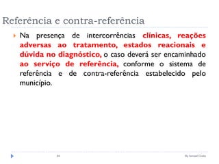 Referência e contra-referência
 Na presença de intercorrências clínicas, reações
adversas ao tratamento, estados reacionais e
dúvida no diagnóstico, o caso deverá ser encaminhado
ao serviço de referência, conforme o sistema de
referência e de contra-referência estabelecido pelo
município.
By Ismael Costa84
 