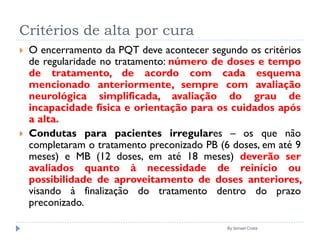 Critérios de alta por cura
 O encerramento da PQT deve acontecer segundo os critérios
de regularidade no tratamento: número de doses e tempo
de tratamento, de acordo com cada esquema
mencionado anteriormente, sempre com avaliação
neurológica simplificada, avaliação do grau de
incapacidade física e orientação para os cuidados após
a alta.
 Condutas para pacientes irregulares – os que não
completaram o tratamento preconizado PB (6 doses, em até 9
meses) e MB (12 doses, em até 18 meses) deverão ser
avaliados quanto à necessidade de reinício ou
possibilidade de aproveitamento de doses anteriores,
visando à finalização do tratamento dentro do prazo
preconizado.
By Ismael Costa
 