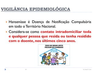 VIGILÂNCIA EPIDEMIOLÓGICA
 Hanseníase é Doença de Notificação Compulsória
em todo oTerritório Nacional.
 Considera-se como contato intradomiciliar toda
e qualquer pessoa que resida ou tenha residido
com o doente, nos últimos cinco anos.
by Ismael Costa88
 