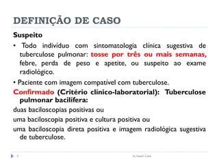 DEFINIÇÃO DE CASO
by Ismael Costa9
Suspeito
• Todo indivíduo com sintomatologia clínica sugestiva de
tuberculose pulmonar: tosse por três ou mais semanas,
febre, perda de peso e apetite, ou suspeito ao exame
radiológico.
• Paciente com imagem compatível com tuberculose.
Confirmado (Critério clínico-laboratorial): Tuberculose
pulmonar bacilífera:
duas baciloscopias positivas ou
uma baciloscopia positiva e cultura positiva ou
uma baciloscopia direta positiva e imagem radiológica sugestiva
de tuberculose.
 
