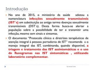 Introdução
 No ano de 2015, o ministério da saúde adotou a
nomenclatura infecções sexualmente transmissíveis
(IST´s) em substituição ao antigo termo doenças sexualmente
transmissíveis (DST´s). Desta forma busca-se alertar a
população sobre a possibilidade de ter e transmitir uma
infecção, mesmo sem sinais e sintomas.
 O documento “Protocolo clínico e diretrizes terapêuticas de
atenção integral á pessoas portadoras de IST” recomenda a o
manejo integral das IST, combinando, quando disponível, a
triagem e tratamento das IST assintomáticas e o uso
de fluxogramas nas IST sintomáticas , utilizando
laboratório complementar.
By Ismael Costa
 
