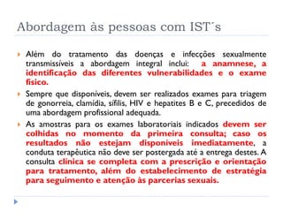 Abordagem às pessoas com IST´s
 Além do tratamento das doenças e infecções sexualmente
transmissíveis a abordagem integral inclui: a anamnese, a
identificação das diferentes vulnerabilidades e o exame
físico.
 Sempre que disponíveis, devem ser realizados exames para triagem
de gonorreia, clamídia, sífilis, HIV e hepatites B e C, precedidos de
uma abordagem profissional adequada.
 As amostras para os exames laboratoriais indicados devem ser
colhidas no momento da primeira consulta; caso os
resultados não estejam disponíveis imediatamente, a
conduta terapêutica não deve ser postergada até a entrega destes. A
consulta clínica se completa com a prescrição e orientação
para tratamento, além do estabelecimento de estratégia
para seguimento e atenção às parcerias sexuais.
 