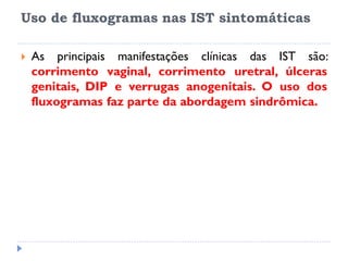 Uso de fluxogramas nas IST sintomáticas
 As principais manifestações clínicas das IST são:
corrimento vaginal, corrimento uretral, úlceras
genitais, DIP e verrugas anogenitais. O uso dos
fluxogramas faz parte da abordagem sindrômica.
 