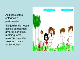 As flores estão coloridas e perfumadas. No jardim da nossa escola semeámos amores perfeitos, malmequeres, miosótis, papoilas, violetas, rosa e tantas outras.   